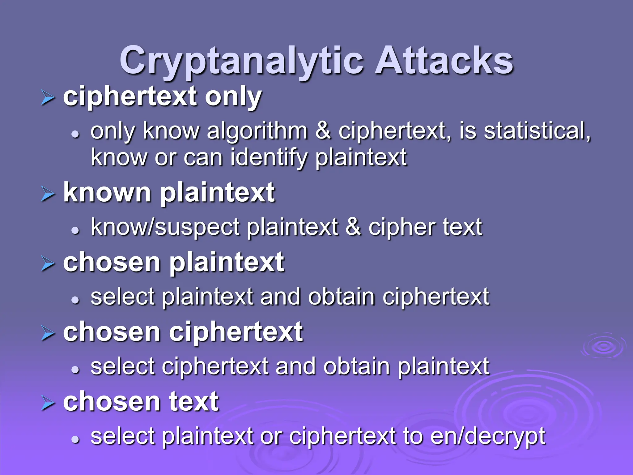 Cryptanalytic Attacks
 ciphertext only
 only know algorithm & ciphertext, is statistical,
know or can identify plaintext
 known plaintext
 know/suspect plaintext & cipher text
 chosen plaintext
 select plaintext and obtain ciphertext
 chosen ciphertext
 select ciphertext and obtain plaintext
 chosen text
 select plaintext or ciphertext to en/decrypt
 