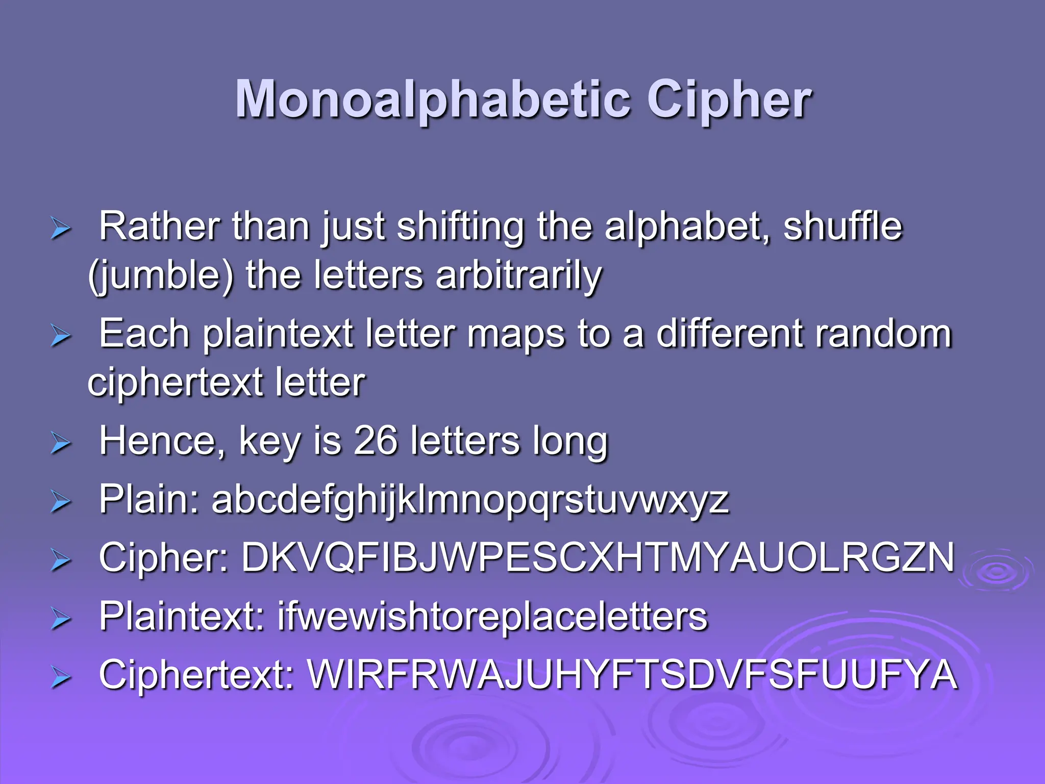 Rather than just shifting the alphabet, shuffle
(jumble) the letters arbitrarily
 Each plaintext letter maps to a different random
ciphertext letter
 Hence, key is 26 letters long
 Plain: abcdefghijklmnopqrstuvwxyz
 Cipher: DKVQFIBJWPESCXHTMYAUOLRGZN
 Plaintext: ifwewishtoreplaceletters
 Ciphertext: WIRFRWAJUHYFTSDVFSFUUFYA
Monoalphabetic Cipher
 