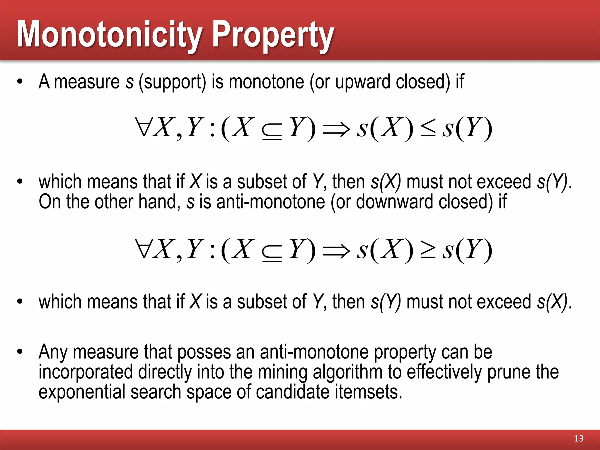 Monotonicity Property
• A measure s (support) is monotone (or upward closed) if
• which means that if X is a subset of Y, then s(X) must not exceed s(Y).
On the other hand, s is anti-monotone (or downward closed) if
• which means that if X is a subset of Y, then s(Y) must not exceed s(X).
• Any measure that posses an anti-monotone property can be
incorporated directly into the mining algorithm to effectively prune the
exponential search space of candidate itemsets.
13
)()()(:, YsXsYXYX 
)()()(:, YsXsYXYX 
 