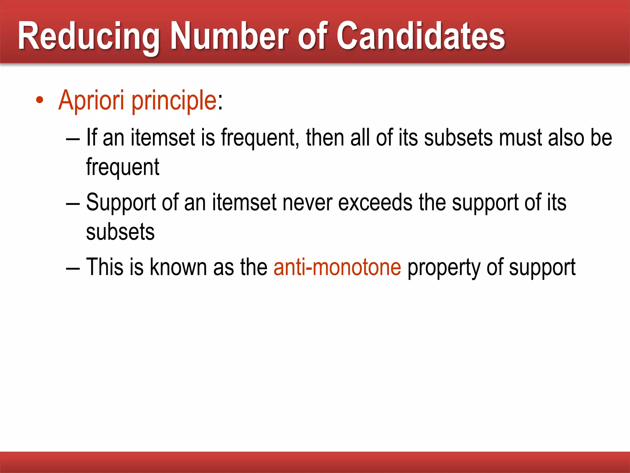 Reducing Number of Candidates
• Apriori principle:
– If an itemset is frequent, then all of its subsets must also be
frequent
– Support of an itemset never exceeds the support of its
subsets
– This is known as the anti-monotone property of support
 