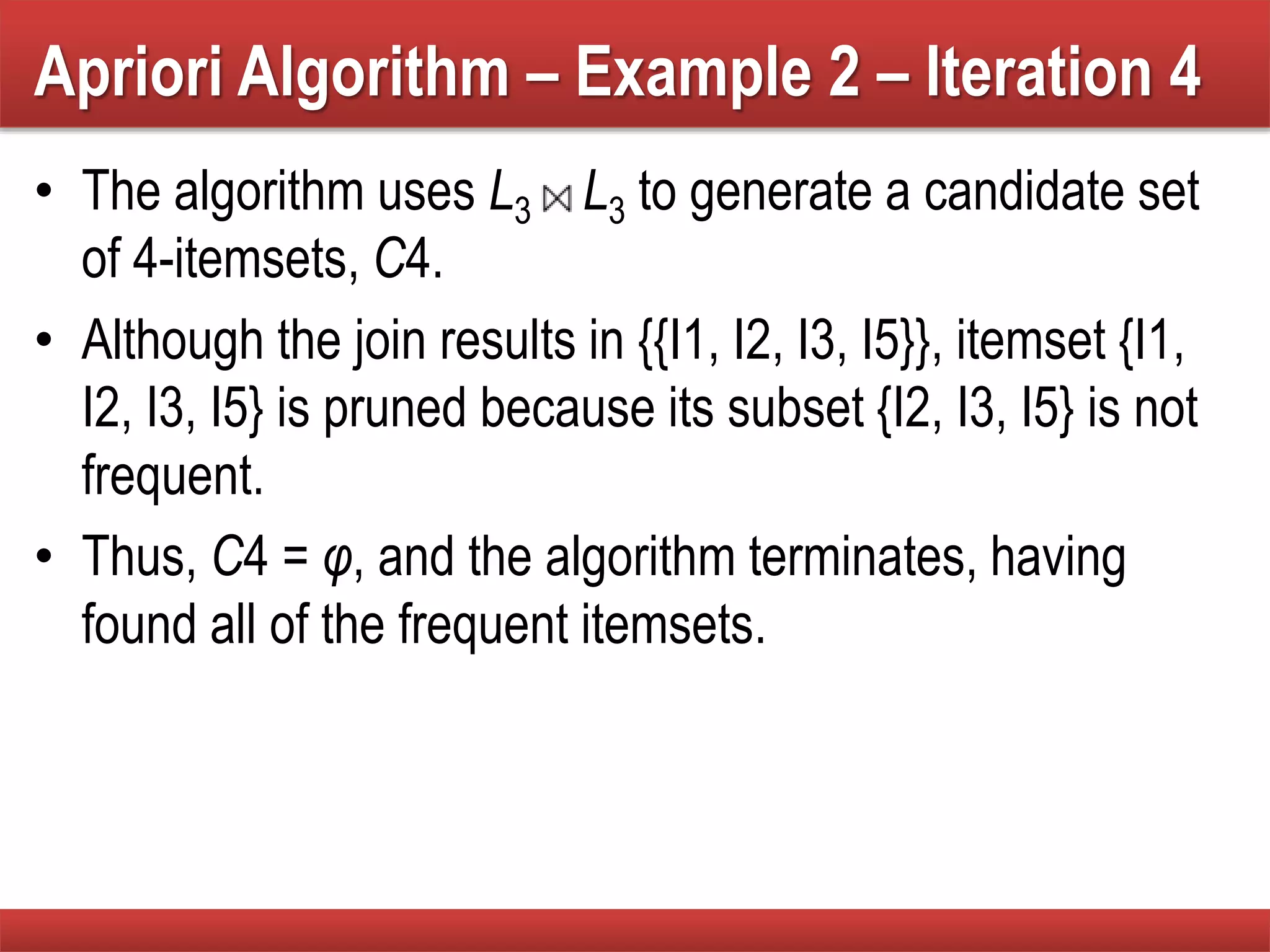 Apriori Algorithm – Example 2 – Iteration 4
• The algorithm uses L3 L3 to generate a candidate set
of 4-itemsets, C4.
• Although the join results in {{I1, I2, I3, I5}}, itemset {I1,
I2, I3, I5} is pruned because its subset {I2, I3, I5} is not
frequent.
• Thus, C4 = φ, and the algorithm terminates, having
found all of the frequent itemsets.
 