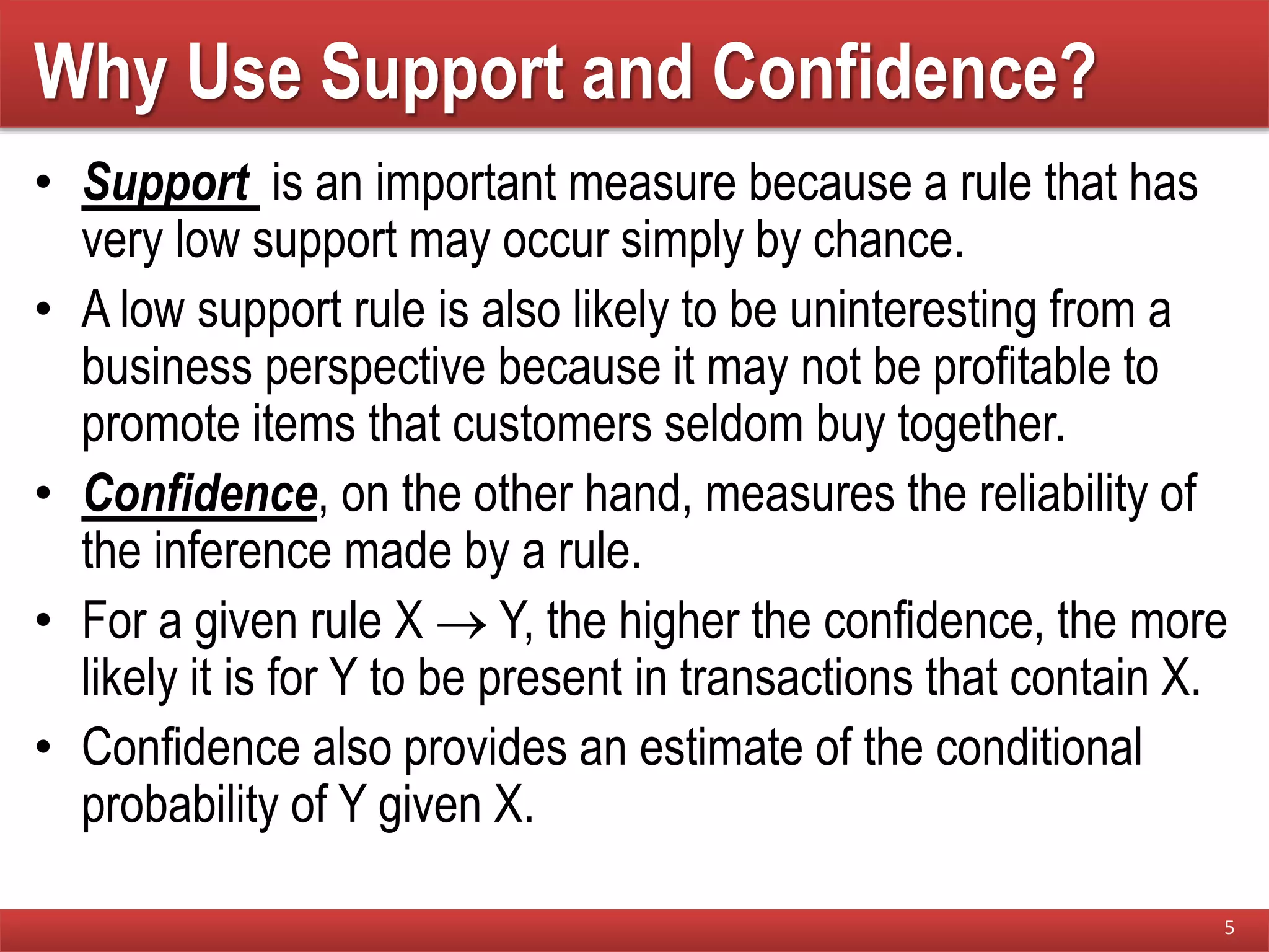Why Use Support and Confidence?
• Support is an important measure because a rule that has
very low support may occur simply by chance.
• A low support rule is also likely to be uninteresting from a
business perspective because it may not be profitable to
promote items that customers seldom buy together.
• Confidence, on the other hand, measures the reliability of
the inference made by a rule.
• For a given rule X  Y, the higher the confidence, the more
likely it is for Y to be present in transactions that contain X.
• Confidence also provides an estimate of the conditional
probability of Y given X.
5
 