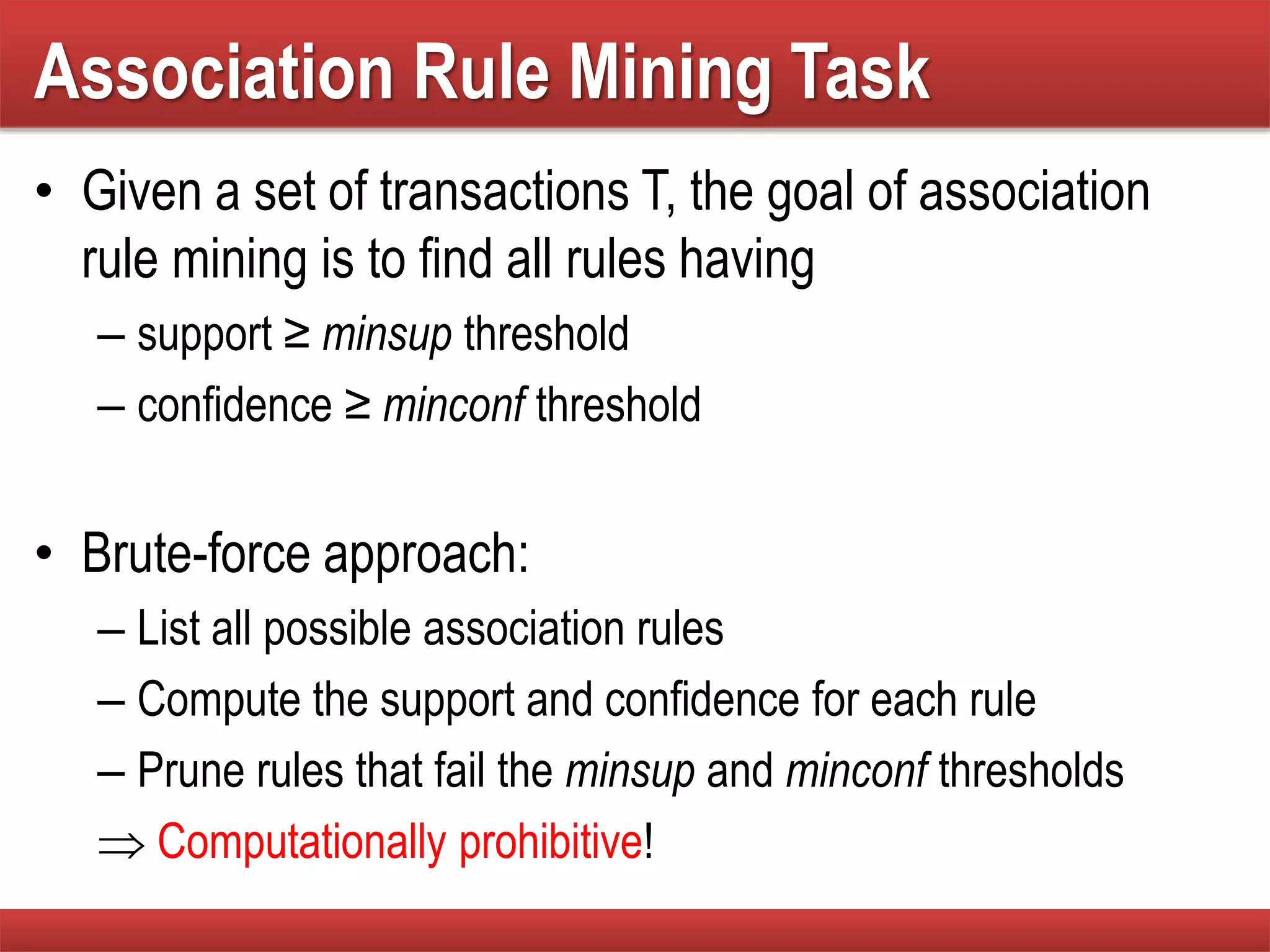 Association Rule Mining Task
• Given a set of transactions T, the goal of association
rule mining is to find all rules having
– support ≥ minsup threshold
– confidence ≥ minconf threshold
• Brute-force approach:
– List all possible association rules
– Compute the support and confidence for each rule
– Prune rules that fail the minsup and minconf thresholds
 Computationally prohibitive!
 