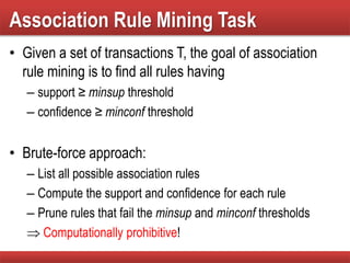 Association Rule Mining Task
• Given a set of transactions T, the goal of association
rule mining is to find all rules having
– support ≥ minsup threshold
– confidence ≥ minconf threshold
• Brute-force approach:
– List all possible association rules
– Compute the support and confidence for each rule
– Prune rules that fail the minsup and minconf thresholds
 Computationally prohibitive!
 