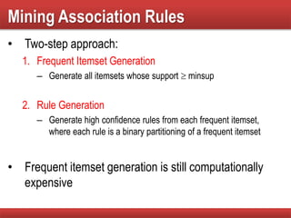 Mining Association Rules
• Two-step approach:
1. Frequent Itemset Generation
– Generate all itemsets whose support  minsup
2. Rule Generation
– Generate high confidence rules from each frequent itemset,
where each rule is a binary partitioning of a frequent itemset
• Frequent itemset generation is still computationally
expensive
 