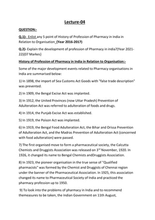 Lecture-04
QUESTION:-
Q.1)- Enlist any 5 point of History of Profession of Pharmacy in India in
Relation to Organisation (Year 2016-2017)
Q.2)- Explain the development of profession of Pharmacy in india?(Year 2021-
22){07 Markes}
History of Profession of Pharmacy in India in Relation to Organisation:-
Some of the major development events related to Pharmacy organisations in
India are summarised below:
1) In 1898, the import of Sea Customs Act Goods with "false trade description"
was prevented.
2) In 1909, the Bengal Excise Act was implanted.
3) In 1912, the United Provinces (now Uttar Pradesh) Prevention of
Adulteration Act was referred to adulteration of foods and drugs.
4) In 1914, the Punjab Excise Act was established.
5) In 1919, the Poison Act was implanted.
6) In 1919, the Bengal Food Adulteration Act, the Bihar and Orissa Prevention
of Adulteration Act, and the Madras Prevention of Adulteration Act (concerned
with food adulteration) were passed.
7) The first organised move to form a pharmaceutical society, the Calcutta
Chemists and Druggists Association was released on 3rd
November, 1920. In
1926, it changed its name to Bengal Chemists andDruggists Association.
8) In 1923, the pioneer organisation in the true sense of "Qualified
pharmacists" was formed by the Chemist and Druggists of Chennai region
under the banner of the Pharmaceutical Association. In 1925, this association
changed its name to Pharmaceutical Society of India and practiced the
pharmacy profession up to 1950.
9) To look into the problems of pharmacy in India and to recommend
themeasures to be taken, the Indian Government on 11th August,
 