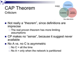 CAP Theorem
Criticism
 Not really a “theorem”, since definitions are
imprecise
 The real proven theorem has more limiting
assumptions
 CP makes no “sense”, because it suggest never
available
 No A vs. no C is asymmetric
 No C = all the time
 No A = only when the network is partitioned
 