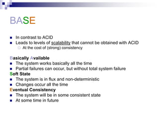 BASE
 In contrast to ACID
 Leads to levels of scalability that cannot be obtained with ACID
 At the cost of (strong) consistency
Basically Available
 The system works basically all the time
 Partial failures can occur, but without total system failure
Soft State
 The system is in flux and non-deterministic
 Changes occur all the time
Eventual Consistency
 The system will be in some consistent state
 At some time in future
 