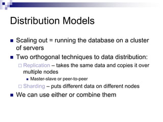 Distribution Models
 Scaling out = running the database on a cluster
of servers
 Two orthogonal techniques to data distribution:
 Replication – takes the same data and copies it over
multiple nodes
 Master-slave or peer-to-peer
 Sharding – puts different data on different nodes
 We can use either or combine them
 