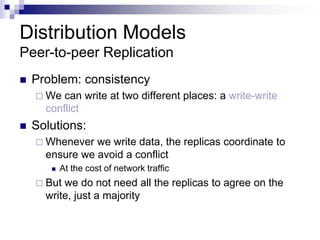 Distribution Models
Peer-to-peer Replication
 Problem: consistency
 We can write at two different places: a write-write
conflict
 Solutions:
 Whenever we write data, the replicas coordinate to
ensure we avoid a conflict
 At the cost of network traffic
 But we do not need all the replicas to agree on the
write, just a majority
 