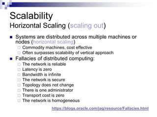 Scalability
Horizontal Scaling (scaling out)
 Systems are distributed across multiple machines or
nodes (horizontal scaling)
 Commodity machines, cost effective
 Often surpasses scalability of vertical approach
 Fallacies of distributed computing:
 The network is reliable
 Latency is zero
 Bandwidth is infinite
 The network is secure
 Topology does not change
 There is one administrator
 Transport cost is zero
 The network is homogeneous
https://blogs.oracle.com/jag/resource/Fallacies.html
 