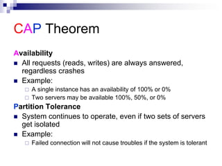 CAP Theorem
Availability
 All requests (reads, writes) are always answered,
regardless crashes
 Example:
 A single instance has an availability of 100% or 0%
 Two servers may be available 100%, 50%, or 0%
Partition Tolerance
 System continues to operate, even if two sets of servers
get isolated
 Example:
 Failed connection will not cause troubles if the system is tolerant
 