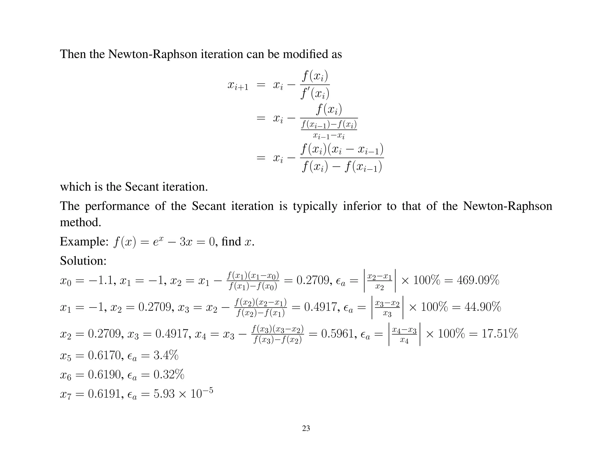 Then the Newton-Raphson iteration can be modiﬁed as
xi+1 = xi −
f(xi)
f (xi)
= xi −
f(xi)
f(xi−1)−f(xi)
xi−1−xi
= xi −
f(xi)(xi − xi−1)
f(xi) − f(xi−1)
which is the Secant iteration.
The performance of the Secant iteration is typically inferior to that of the Newton-Raphson
method.
Example: f(x) = ex
− 3x = 0, ﬁnd x.
Solution:
x0 = −1.1, x1 = −1, x2 = x1 − f(x1)(x1−x0)
f(x1)−f(x0) = 0.2709, a = x2−x1
x2
× 100% = 469.09%
x1 = −1, x2 = 0.2709, x3 = x2 − f(x2)(x2−x1)
f(x2)−f(x1) = 0.4917, a = x3−x2
x3
× 100% = 44.90%
x2 = 0.2709, x3 = 0.4917, x4 = x3 − f(x3)(x3−x2)
f(x3)−f(x2) = 0.5961, a = x4−x3
x4
× 100% = 17.51%
x5 = 0.6170, a = 3.4%
x6 = 0.6190, a = 0.32%
x7 = 0.6191, a = 5.93 × 10−5
23
 