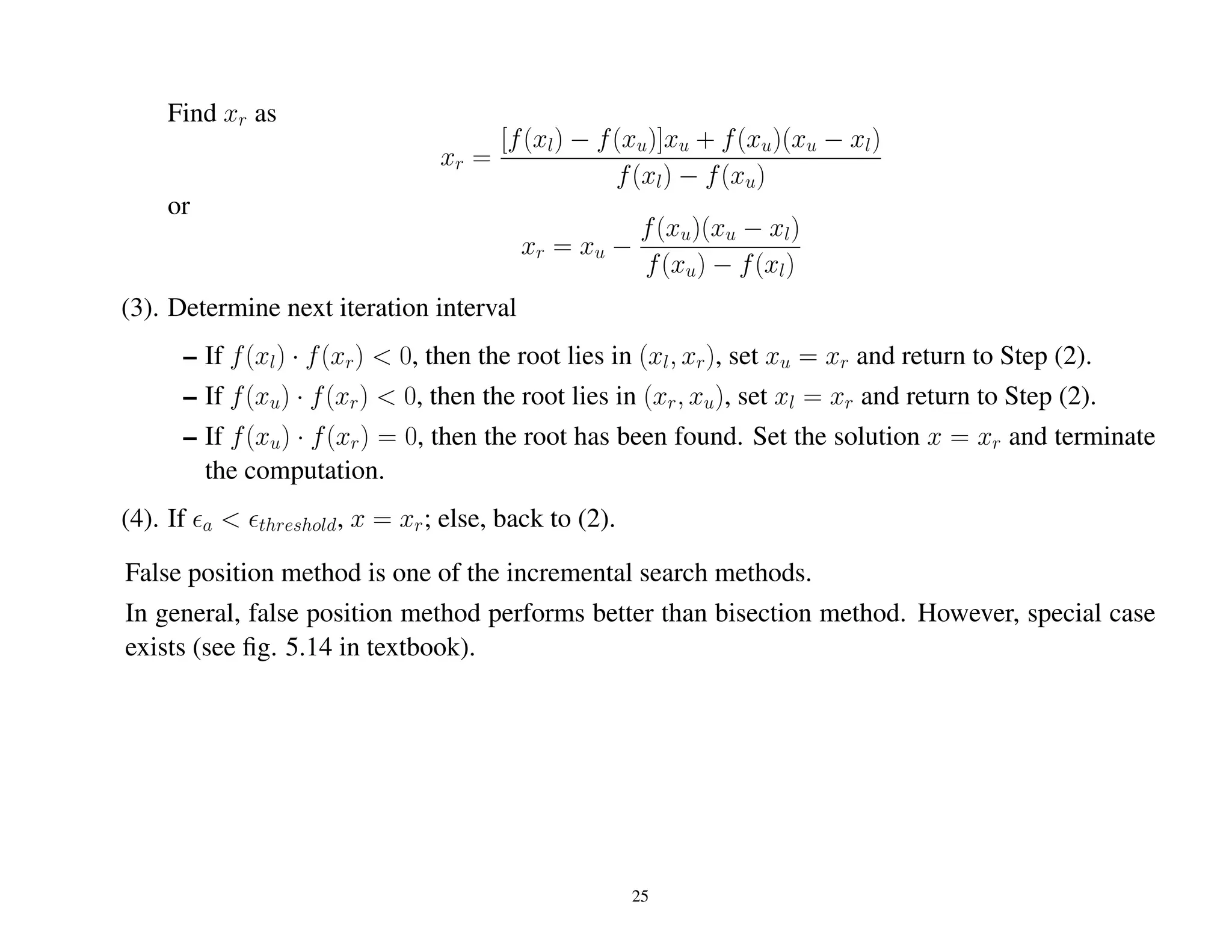 Find xr as
xr =
[f(xl) − f(xu)]xu + f(xu)(xu − xl)
f(xl) − f(xu)
or
xr = xu −
f(xu)(xu − xl)
f(xu) − f(xl)
(3). Determine next iteration interval
– If f(xl) · f(xr) < 0, then the root lies in (xl, xr), set xu = xr and return to Step (2).
– If f(xu) · f(xr) < 0, then the root lies in (xr, xu), set xl = xr and return to Step (2).
– If f(xu) · f(xr) = 0, then the root has been found. Set the solution x = xr and terminate
the computation.
(4). If a < threshold, x = xr; else, back to (2).
False position method is one of the incremental search methods.
In general, false position method performs better than bisection method. However, special case
exists (see ﬁg. 5.14 in textbook).
25
 