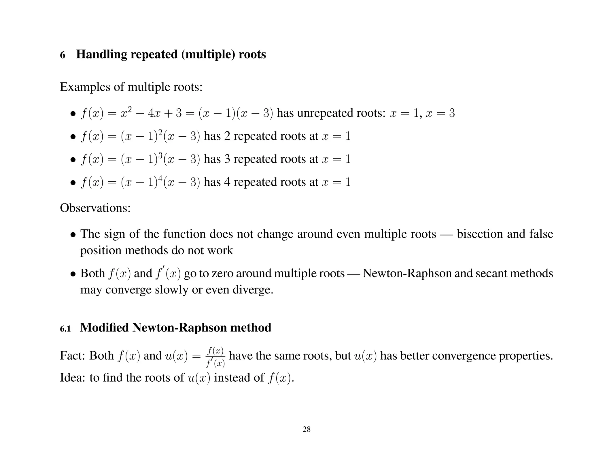 6 Handling repeated (multiple) roots
Examples of multiple roots:
• f(x) = x2
− 4x + 3 = (x − 1)(x − 3) has unrepeated roots: x = 1, x = 3
• f(x) = (x − 1)2
(x − 3) has 2 repeated roots at x = 1
• f(x) = (x − 1)3
(x − 3) has 3 repeated roots at x = 1
• f(x) = (x − 1)4
(x − 3) has 4 repeated roots at x = 1
Observations:
• The sign of the function does not change around even multiple roots — bisection and false
position methods do not work
• Both f(x) and f (x) go to zero around multiple roots — Newton-Raphson and secant methods
may converge slowly or even diverge.
6.1 Modiﬁed Newton-Raphson method
Fact: Both f(x) and u(x) = f(x)
f (x)
have the same roots, but u(x) has better convergence properties.
Idea: to ﬁnd the roots of u(x) instead of f(x).
28
 