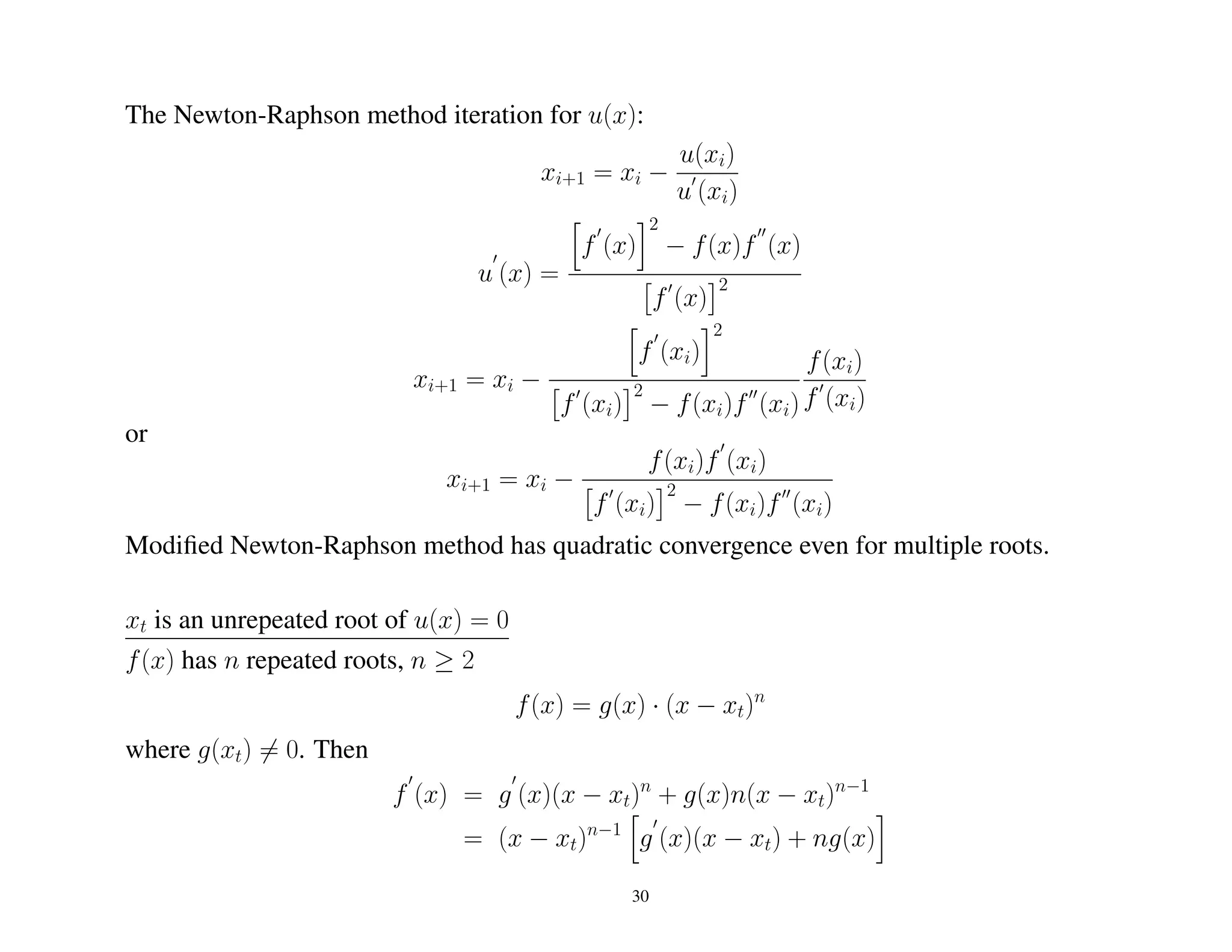 The Newton-Raphson method iteration for u(x):
xi+1 = xi −
u(xi)
u (xi)
u (x) =
f (x)
2
− f(x)f (x)
f (x)
2
xi+1 = xi −
f (xi)
2
f (xi)
2
− f(xi)f (xi)
f(xi)
f (xi)
or
xi+1 = xi −
f(xi)f (xi)
f (xi)
2
− f(xi)f (xi)
Modiﬁed Newton-Raphson method has quadratic convergence even for multiple roots.
xt is an unrepeated root of u(x) = 0
f(x) has n repeated roots, n ≥ 2
f(x) = g(x) · (x − xt)n
where g(xt) = 0. Then
f (x) = g (x)(x − xt)n
+ g(x)n(x − xt)n−1
= (x − xt)n−1
g (x)(x − xt) + ng(x)
30
 