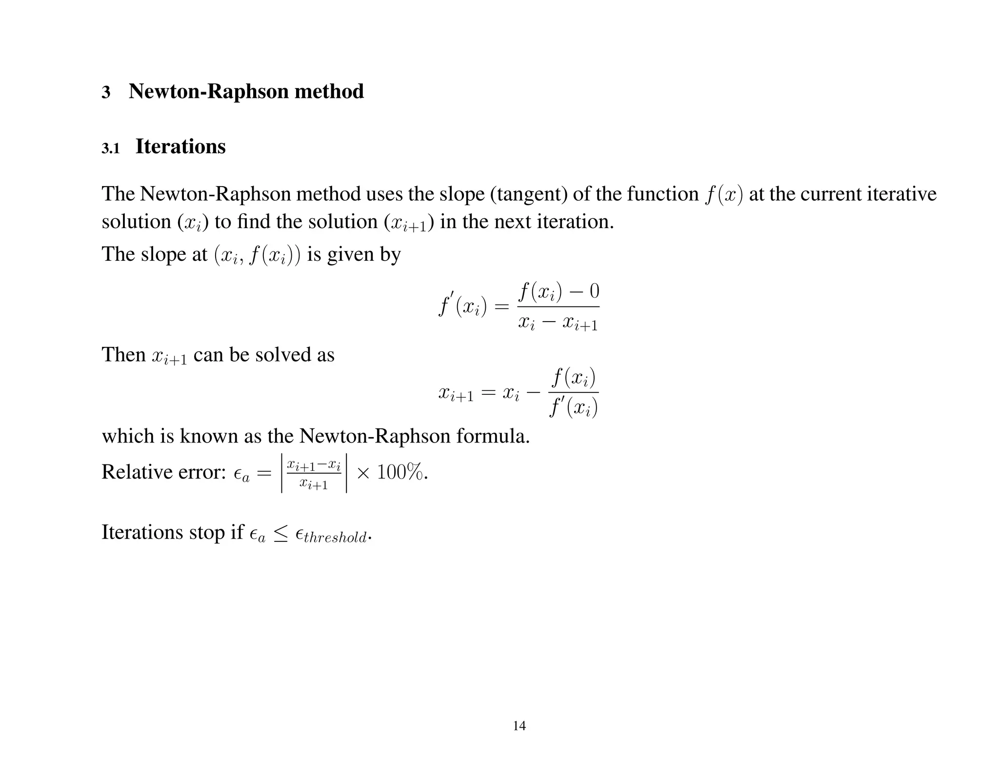 3 Newton-Raphson method
3.1 Iterations
The Newton-Raphson method uses the slope (tangent) of the function f(x) at the current iterative
solution (xi) to ﬁnd the solution (xi+1) in the next iteration.
The slope at (xi, f(xi)) is given by
f (xi) =
f(xi) − 0
xi − xi+1
Then xi+1 can be solved as
xi+1 = xi −
f(xi)
f (xi)
which is known as the Newton-Raphson formula.
Relative error: a =
xi+1−xi
xi+1
× 100%.
Iterations stop if a ≤ threshold.
14
 