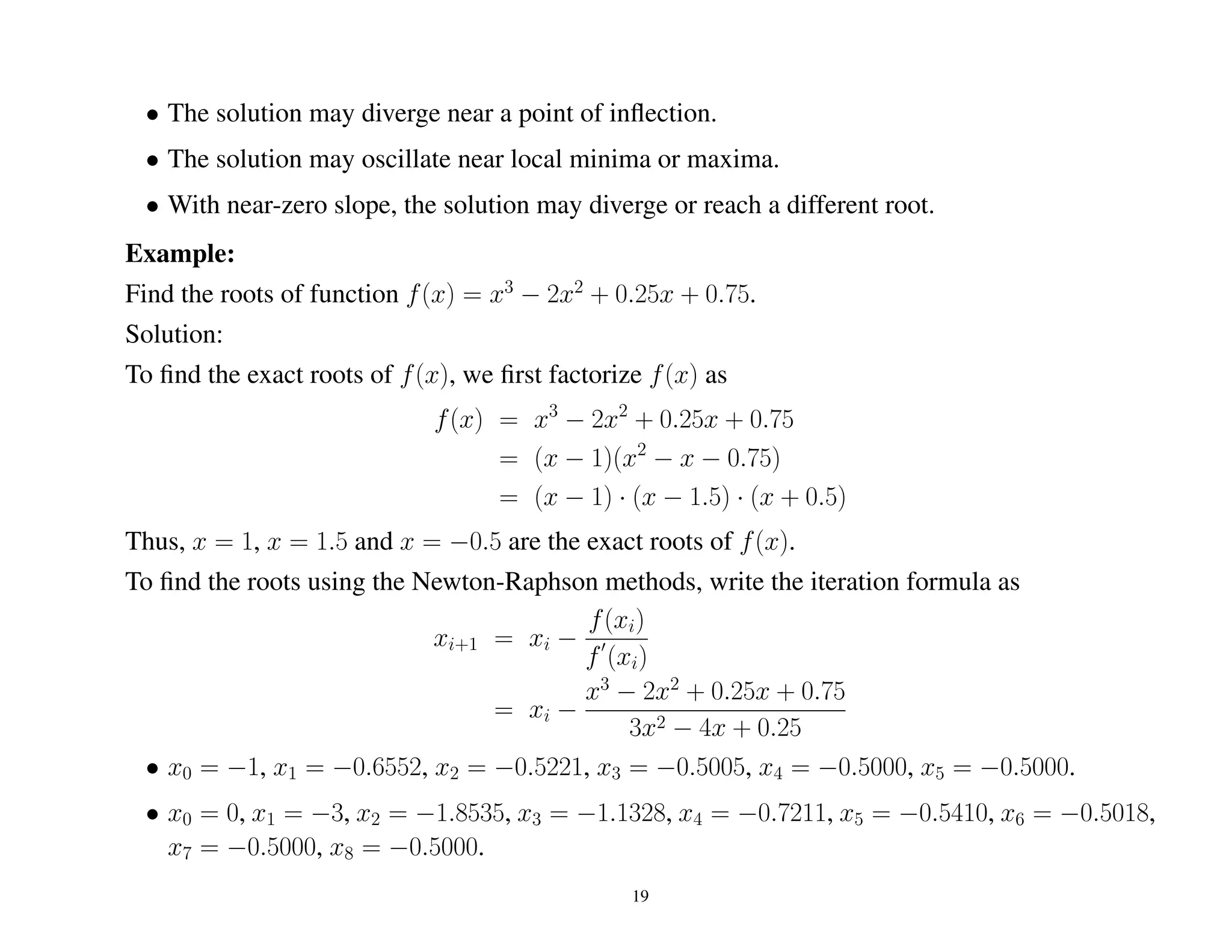 • The solution may diverge near a point of inﬂection.
• The solution may oscillate near local minima or maxima.
• With near-zero slope, the solution may diverge or reach a different root.
Example:
Find the roots of function f(x) = x3
− 2x2
+ 0.25x + 0.75.
Solution:
To ﬁnd the exact roots of f(x), we ﬁrst factorize f(x) as
f(x) = x3
− 2x2
+ 0.25x + 0.75
= (x − 1)(x2
− x − 0.75)
= (x − 1) · (x − 1.5) · (x + 0.5)
Thus, x = 1, x = 1.5 and x = −0.5 are the exact roots of f(x).
To ﬁnd the roots using the Newton-Raphson methods, write the iteration formula as
xi+1 = xi −
f(xi)
f (xi)
= xi −
x3
− 2x2
+ 0.25x + 0.75
3x2 − 4x + 0.25
• x0 = −1, x1 = −0.6552, x2 = −0.5221, x3 = −0.5005, x4 = −0.5000, x5 = −0.5000.
• x0 = 0, x1 = −3, x2 = −1.8535, x3 = −1.1328, x4 = −0.7211, x5 = −0.5410, x6 = −0.5018,
x7 = −0.5000, x8 = −0.5000.
19
 
