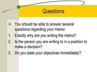 Questions
You should be able to answer several
questions regarding your memo:
1. Exactly why are you writing the memo?
2. Is the person you are writing to in a position to
make a decision?
3. Do you state your objectives immediately?

 