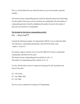 Now we will talk about the cases when the interest is given semi annually, quarterly,
monthly….


The interest rate per compounding period is found by taking the annual rate and dividing
it by the number of times per year the cash flows are compounded. The total number of
compounding periods is found by multiplying the number of years by the number of
times per year cash flows is compounded.


The formula for this shorter compounding period is
FVn    = PV0 (1+i/m)n*m


Consider the following example. You deposited Rs 1000 for 5 yrs in a bank that offers
10% interest p.a. compounded semiannually, what will be the future value.
=1000 (1+. 10/2) 5*2


For instance, suppose someone were to invest Rs 5,000 at 8% interest, compounded
semiannually, and hold it for five years.
The interest rate per compounding period would be 4%, (8% / 2)
The number of compounding periods would be 10 (5 x 2)


To solve, find the future value of a single sum looking up 4% and 10 periods in the
Future Value table.


FV = PV (FVIF)
FV = Rs 5,000(1.480)
FV = Rs 7,400


Now let us solve a problem for Frequency of Compounding
 