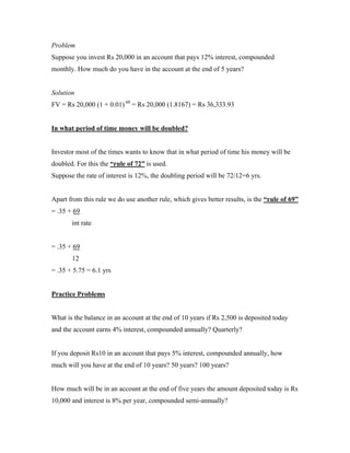 Problem
Suppose you invest Rs 20,000 in an account that pays 12% interest, compounded
monthly. How much do you have in the account at the end of 5 years?


Solution
FV = Rs 20,000 (1 + 0.01) 60 = Rs 20,000 (1.8167) = Rs 36,333.93


In what period of time money will be doubled?


Investor most of the times wants to know that in what period of time his money will be
doubled. For this the “rule of 72” is used.
Suppose the rate of interest is 12%, the doubling period will be 72/12=6 yrs.


Apart from this rule we do use another rule, which gives better results, is the “rule of 69”
= .35 + 69
       int rate


= .35 + 69
       12
= .35 + 5.75 = 6.1 yrs


Practice Problems


What is the balance in an account at the end of 10 years if Rs 2,500 is deposited today
and the account earns 4% interest, compounded annually? Quarterly?


If you deposit Rs10 in an account that pays 5% interest, compounded annually, how
much will you have at the end of 10 years? 50 years? 100 years?


How much will be in an account at the end of five years the amount deposited today is Rs
10,000 and interest is 8% per year, compounded semi-annually?
 