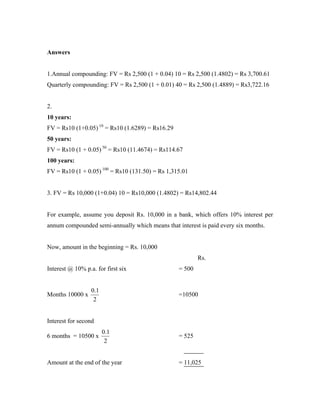 Answers


1.Annual compounding: FV = Rs 2,500 (1 + 0.04) 10 = Rs 2,500 (1.4802) = Rs 3,700.61
Quarterly compounding: FV = Rs 2,500 (1 + 0.01) 40 = Rs 2,500 (1.4889) = Rs3,722.16


2.
10 years:
FV = Rs10 (1+0.05) 10 = Rs10 (1.6289) = Rs16.29
50 years:
FV = Rs10 (1 + 0.05) 50 = Rs10 (11.4674) = Rs114.67
100 years:
FV = Rs10 (1 + 0.05) 100 = Rs10 (131.50) = Rs 1,315.01


3. FV = Rs 10,000 (1+0.04) 10 = Rs10,000 (1.4802) = Rs14,802.44


For example, assume you deposit Rs. 10,000 in a bank, which offers 10% interest per
annum compounded semi-annually which means that interest is paid every six months.


Now, amount in the beginning = Rs. 10,000
                                                          Rs.
Interest @ 10% p.a. for first six                 = 500


                  0.1
Months 10000 x                                    =10500
                   2


Interest for second
                        0.1
6 months = 10500 x                                = 525
                         2


Amount at the end of the year                     = 11,025
 