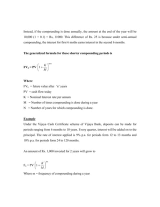 Instead, if the compounding is done annually, the amount at the end of the year will be
10,000 (1 + 0.1) = Rs, 11000. This difference of Rs. 25 is because under semi-annual
compounding, the interest for first 6 moths earns interest in the second 6 months.


The generalized formula for these shorter compounding periods is


                      mxn
            K
FVn = PV 1 + 
            M


Where
FVn = future value after ‘n’ years
PV = cash flow today
K = Nominal Interest rate per annum
M = Number of times compounding is done during a year
N = Number of years for which compounding is done.


Example
Under the Vijaya Cash Certificate scheme of Vijaya Bank, deposits can be made for
periods ranging from 6 months to 10 years. Every quarter, interest will be added on to the
principal. The rate of interest applied is 9% p.a. for periods form 12 to 13 months and
10% p.a. for periods form 24 to 120 months.


An amount of Rs. 1,000 invested for 2 years will grow to


                 mn
           K
Fn = PV 1 + 
           M
Where m = frequency of compounding during a year
 