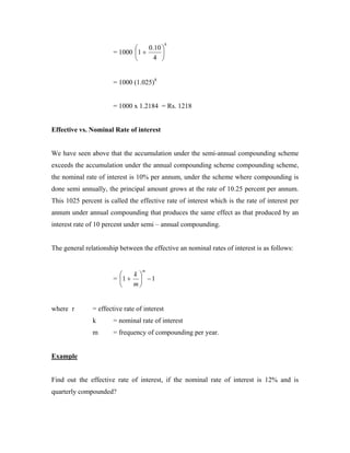 8
                                  0.10 
                       = 1000 1 +      
                                    4 


                       = 1000 (1.025)8


                       = 1000 x 1.2184 = Rs. 1218


Effective vs. Nominal Rate of interest


We have seen above that the accumulation under the semi-annual compounding scheme
exceeds the accumulation under the annual compounding scheme compounding scheme,
the nominal rate of interest is 10% per annum, under the scheme where compounding is
done semi annually, the principal amount grows at the rate of 10.25 percent per annum.
This 1025 percent is called the effective rate of interest which is the rate of interest per
annum under annual compounding that produces the same effect as that produced by an
interest rate of 10 percent under semi – annual compounding.


The general relationship between the effective an nominal rates of interest is as follows:


                                  m
                            k
                       = 1 +  − 1
                            m


where r        = effective rate of interest
               k       = nominal rate of interest
               m       = frequency of compounding per year.


Example


Find out the effective rate of interest, if the nominal rate of interest is 12% and is
quarterly compounded?
 