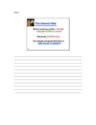Slide 3




                      The Interest Rate

                    Which would you prefer -- $10,000
                       today or $10,000 in 5 years?
                                             years

                        Obviously, $10,000 today.
                                           today

                    You already recognize that there is
                         TIME VALUE TO MONEY!!
                                         MONEY

              3-3




________________________________________________________________________
________________________________________________________________________
________________________________________________________________________
________________________________________________________________________
________________________________________________________________________
________________________________________________________________________
________________________________________________________________________
________________________________________________________________________
________________________________________________________________________
________________________________________________________________________
________________________________________________________________________
  ____________________________________________________________________
 