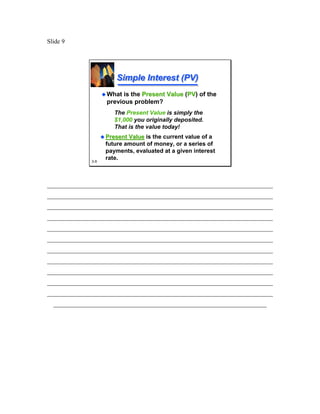 Slide 9




                       Simple Interest (PV)
                    What is the Present Value (PV of the
                                               PV)
                    previous problem?
                       The Present Value is simply the
                       $1,000 you originally deposited.
                       That is the value today!
                    Present Value is the current value of a
                    future amount of money, or a series of
                    payments, evaluated at a given interest
              3-9
                    rate.



________________________________________________________________________
________________________________________________________________________
________________________________________________________________________
________________________________________________________________________
________________________________________________________________________
________________________________________________________________________
________________________________________________________________________
________________________________________________________________________
________________________________________________________________________
________________________________________________________________________
________________________________________________________________________
  ____________________________________________________________________
 