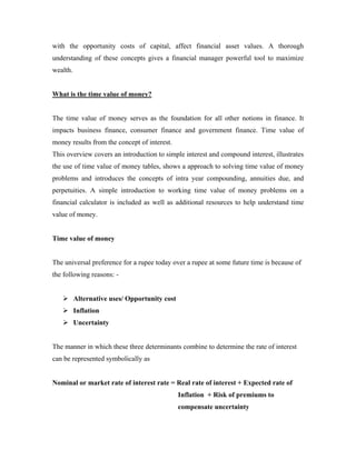 with the opportunity costs of capital, affect financial asset values. A thorough
understanding of these concepts gives a financial manager powerful tool to maximize
wealth.


What is the time value of money?


The time value of money serves as the foundation for all other notions in finance. It
impacts business finance, consumer finance and government finance. Time value of
money results from the concept of interest.
This overview covers an introduction to simple interest and compound interest, illustrates
the use of time value of money tables, shows a approach to solving time value of money
problems and introduces the concepts of intra year compounding, annuities due, and
perpetuities. A simple introduction to working time value of money problems on a
financial calculator is included as well as additional resources to help understand time
value of money.


Time value of money


The universal preference for a rupee today over a rupee at some future time is because of
the following reasons: -


          Alternative uses/ Opportunity cost
          Inflation
          Uncertainty


The manner in which these three determinants combine to determine the rate of interest
can be represented symbolically as


Nominal or market rate of interest rate = Real rate of interest + Expected rate of
                                               Inflation + Risk of premiums to
                                               compensate uncertainty
 
