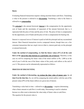 Basics

Evaluating financial transactions requires valuing uncertain future cash flows. Translating
a value to the present is referred to as discounting. Translating a value to the future is
referred to as compounding

The principal is the amount borrowed. Interest is the compensation for the opportunity
cost of funds and the uncertainty of repayment of the amount borrowed; that is, it
represents both the price of time and the price of risk. The price of time is compensation
for the opportunity cost of funds and the price of risk is compensation for bearing risk.

Interest is compound interest if interest is paid on both the principal and any accumulated
interest. Most financial transactions involve compound interest, though there are a few
consumer transactions that use simple interest (that is, interest paid only on the principal
or amount borrowed).

Under the method of compounding, we find the future values (FV) of all the cash
flows at the end of the time horizon at a particular rate of interest. Therefore, in this
case we will be comparing the future value of the initial outflow of Rs. 1,000 as at the
end of year 4 with the sum of the future values of the yearly cash inflows at the end of
year 4. This process can be schematically represented as follows:


PROCESS OF DISCOUNTING


Under the method of discounting, we reckon the time value of money now, i.e. at
time 0 on the time line. So, we will be comparing the initial outflow with the sum of the
present values (PV) of the future inflows at a given rate of interest.


Translating a value back in time -- referred to as discounting -- requires determining
what a future amount or cash flow is worth today. Discounting is used in valuation
because we often want to determine the value today of future value or cash flows.
The equation for the present value is:
 