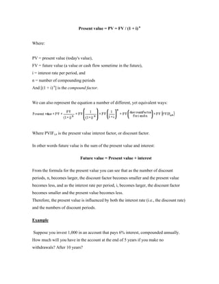 Present value = PV = FV / (1 + i) n


Where:


PV = present value (today's value),
FV = future value (a value or cash flow sometime in the future),
i = interest rate per period, and
n = number of compounding periods
And [(1 + i) n] is the compound factor.


We can also represent the equation a number of different, yet equivalent ways:




Where PVIFi,n is the present value interest factor, or discount factor.

In other words future value is the sum of the present value and interest:

                             Future value = Present value + interest

From the formula for the present value you can see that as the number of discount
periods, n, becomes larger, the discount factor becomes smaller and the present value
becomes less, and as the interest rate per period, i, becomes larger, the discount factor
becomes smaller and the present value becomes less.
Therefore, the present value is influenced by both the interest rate (i.e., the discount rate)
and the numbers of discount periods.

Example

Suppose you invest 1,000 in an account that pays 6% interest, compounded annually.
How much will you have in the account at the end of 5 years if you make no
withdrawals? After 10 years?
 