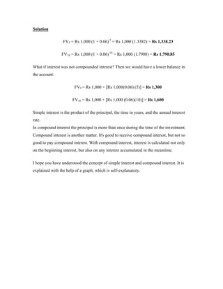 Solution

                  FV5 = Rs 1,000 (1 + 0.06) 5 = Rs 1,000 (1.3382) = Rs 1,338.23

                 FV10 = Rs 1,000 (1 + 0.06) 10 = Rs 1,000 (1.7908) = Rs 1,790.85

What if interest was not compounded interest? Then we would have a lower balance in
the account:

                        FV5 = Rs 1,000 + [Rs 1,000(0.06) (5)] = Rs 1,300

                       FV10 = Rs 1,000 + [Rs 1,000 (0.06)(10)] = Rs 1,600

Simple interest is the product of the principal, the time in years, and the annual interest
rate.
In compound interest the principal is more than once during the time of the investment.
Compound interest is another matter. It's good to receive compound interest, but not so
good to pay compound interest. With compound interest, interest is calculated not only
on the beginning interest, but also on any interest accumulated in the meantime.

I hope you have understood the concept of simple interest and compound interest. It is
explained with the help of a graph, which is self-explanatory.
 