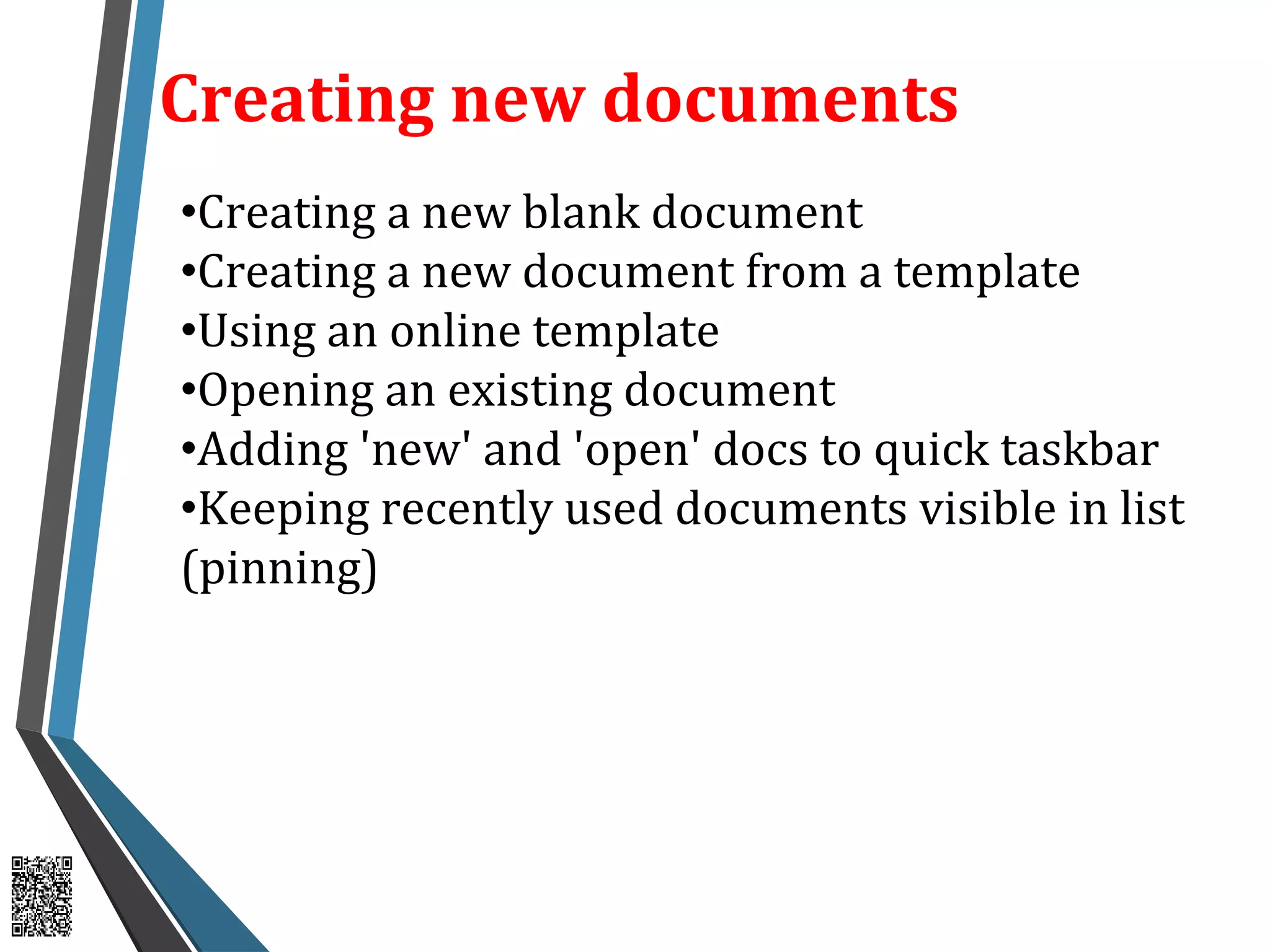 Creating new documents
•Creating a new blank document
•Creating a new document from a template
•Using an online template
•Opening an existing document
•Adding 'new' and 'open' docs to quick taskbar
•Keeping recently used documents visible in list
(pinning)