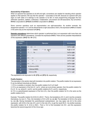 Associativity of Operators
When an operand has operators to its left and right, conventions are needed for deciding which operator
applies to that operand. We say that the operator + associates to the left, because an operand with plus
signs on both sides of it belongs to the operator to its left. In most programming languages the four
arithmetic operators, addition, subtraction, multiplication, and division are left-associative. By convention,
9+5+2 is equivalent to (9+5)+2 and 9-5-2 is equivalent to (9-5)-2.
Some common operators such as exponentiation are right-associative. As another example, the
assignment operator = in C and its descendants is right associative; that is, the expression a=b=c is treated
in the same way as the expression a= (b=c).
Operator precedence determines which operator is performed first in an expression with more than one
operators with different precedence. Consider the expression 9+5*2. There are two possible interpretations
of this expression: (9+5) *2 or 9+ (5*2).
The expressions are equivalent to 9+ (5*2) and (9*5) +2, respectively.
Postfix Notation
The examples in this section deal with translation into postfix notation. The postfix notation for an expression
E can be defined inductively as follows:
1. If E is a variable or constant, then the postfix notation for E is E itself.
2. If E is an expression of the form E1
” op E2
”, where op is any binary operator, then the postfix notation for
E is E1
” E2
” op, where E1
” and E2
” are the postfix notations for E1 and E2, respectively.
3. If E is a parenthesized expression of the form (E1), then the postfix notation for E is the same as the
postfix notation for E1.
Example: The postfix notation for (9-5)+2 is 95-2+. That is, the translations of 9, 5, and 2 are the constants
themselves, by rule (1). Then, the translation of 9-5 is 95- by rule (2). The translation of (9-5) is the same
by rule (3). Having translated the parenthesized subexpression, we may apply rule (2) to the entire
expression, with (9-5) in the role of E1 and 2 in the role of E2, to get the result 95-2+. As another example,
the postfix notation for 9- (5+2) is 952+-. That is, 5+2 is first translated into 52+, and this expression
becomes the second argument of the minus sign.
 