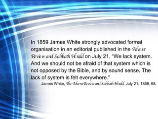 In 1859 James White strongly advocated formal organisation in an editorial published in the  Advent Review and Sabbath Her...