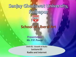 Department of
Journalism and Mass
Communication
Presentation: Mr.P.P.Pawar
Assistant Professor in Mass Communication and
Journalism
Sanjay Ghodawat University, Kolhapur
Unit-01: Growth of Radio
Lecture:05
Radio and internet
 