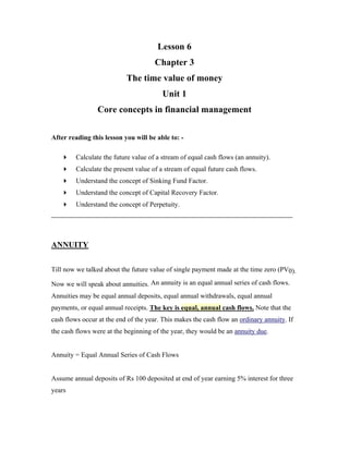 Lesson 6
                                      Chapter 3
                           The time value of money
                                         Unit 1
                 Core concepts in financial management

After reading this lesson you will be able to: -

         Calculate the future value of a stream of equal cash flows (an annuity).
         Calculate the present value of a stream of equal future cash flows.
         Understand the concept of Sinking Fund Factor.
         Understand the concept of Capital Recovery Factor.
         Understand the concept of Perpetuity.




ANNUITY


Till now we talked about the future value of single payment made at the time zero (PV0).

Now we will speak about annuities. An annuity is an equal annual series of cash flows.
Annuities may be equal annual deposits, equal annual withdrawals, equal annual
payments, or equal annual receipts. The key is equal, annual cash flows. Note that the
cash flows occur at the end of the year. This makes the cash flow an ordinary annuity. If
the cash flows were at the beginning of the year, they would be an annuity due.


Annuity = Equal Annual Series of Cash Flows


Assume annual deposits of Rs 100 deposited at end of year earning 5% interest for three
years
 