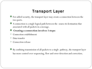 Transport Layer
 For added security, the transport layer may create a connection between the
two ports.
 A connection is a single logical path between the source & destination that
associated with all packets in a message.
 Creating a connection involves 3 steps:
 Connection establishment
 Data transfer
 Connection release
 By confining transmission of all packets to a single pathway, the transport layer
has more control over sequencing, flow and error detection and correction.
 