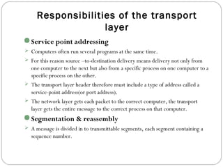 Responsibilities of the transport
layer
Service point addressing
 Computers often run several programs at the same time.
 For this reason source –to-destination delivery means delivery not only from
one computer to the next but also from a specific process on one computer to a
specific process on the other.
 The transport layer header therefore must include a type of address called a
service-point address(or port address).
 The network layer gets each packet to the correct computer, the transport
layer gets the entire message to the correct process on that computer.
Segmentation & reassembly
 A message is divided in to transmittable segments, each segment containing a
sequence number.
 