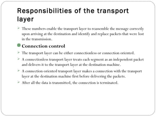 Responsibilities of the transport
layer
 These numbers enable the transport layer to reassemble the message correctly
upon arriving at the destination and identify and replace packets that were lost
in the transmission.
Connection control
 The transport layer can be either connectionless or connection oriented.
 A connectionless transport layer treats each segment as an independent packet
and delivers it to the transport layer at the destination machine.
 A connection-oriented transport layer makes a connection with the transport
layer at the destination machine first before delivering the packets.
 After all the data is transmitted, the connection is terminated.
 