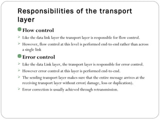 Responsibilities of the transport
layer
Flow control
 Like the data link layer the transport layer is responsible for flow control.
 However, flow control at this level is performed end-to-end rather than across
a single link
Error control
 Like the data Link layer, the transport layer is responsible for error control.
 However error control at this layer is performed end-to-end.
 The sending transport layer makes sure that the entire message arrives at the
receiving transport layer without error( damage, loss or duplication).
 Error correction is usually achieved through retransmission.
 