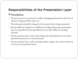 Responsibilities of the Presentation Layer
Translation
 The processes in two systems are usually exchanging information in the form of
character strings,numbers and so on.
 The information should be changed to bit streams before being transmitted.
 Because different computers use different encoding schemes,the presentation
layer is responsible for interoperability between these different encoding
methods.
 The presentation Layer at the sender changes the information from its sender-
dependent format in to a common format.
 The presentation Layer at the receiving machine changes the common format in
to its receiver dependent format.
 