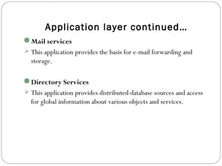 Application layer continued…
Mail services
 This application provides the basis for e-mail forwarding and
storage.
Directory Services
 This application provides distributed database sources and access
for global information about various objects and services.
 