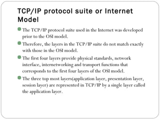 TCP/IP protocol suite or Internet
Model
The TCP/IP protocol suite used in the Internet was developed
prior to the OSI model.
Therefore, the layers in the TCP/IP suite do not match exactly
with those in the OSI model.
The first four layers provide physical standards, network
interface, internetworking and transport functions that
corresponds to the first four layers of the OSI model.
The three top most layers(application layer, presentation layer,
session layer) are represented in TCP/IP by a single layer called
the application layer.
 