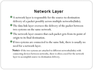 Network Layer
A network layer is responsible for the source-to-destination
delivery of a packet possibly across multiple networks(links).
The data link layer oversees the delivery of the packet between
two systems on the same network.
The network layer ensures that each packet gets from its point of
origin to its final destination.
If two systems are connected to the same link, there is usually no
need for a network layer.
Note:- If the two systems are attached to different networks(links) with
connecting devices between networks, there is often a need for the network
layer to accomplish source-to-destination delivery.
 