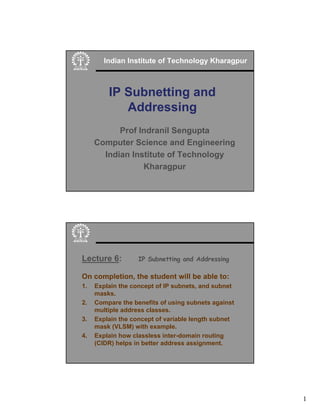 1
IP Subnetting and
Addressing
Indian Institute of Technology Kharagpur
Prof Indranil Sengupta
Computer Science and Engineering
Indian Institute of Technology
Kharagpur
Lecture 6: IP Subnetting and Addressing
On completion, the student will be able to:
1. Explain the concept of IP subnets, and subnet
masks.
2. Compare the benefits of using subnets against
multiple address classes.
3. Explain the concept of variable length subnet
mask (VLSM) with example.
4. Explain how classless inter-domain routing
(CIDR) helps in better address assignment.
 