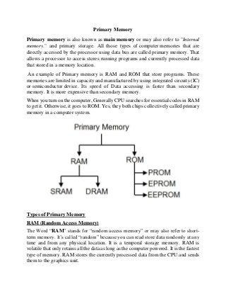 Primary Memory
Primary memory is also known as main memory or may also refer to "Internal
memory." and primary storage. All those types of computer memories that are
directly accessed by the processor using data bus are called primary memory. That
allows a processor to access stores running programs and currently processed data
that stored in a memory location.
An example of Primary memory is RAM and ROM that store programs. These
memories are limited in capacity and manufactured by using integrated circuits (IC)
or semiconductor device. Its speed of Data accessing is faster than secondary
memory. It is more expensive than secondary memory.
When you turn on the computer, Generally CPU searches for essential codes in RAM
to get it. Otherwise, it goes to ROM. Yes, they both chips collectively called primary
memory in a computer system.
Types of Primary Memory
RAM (Random Access Memory)
The Word “RAM” stands for “random access memory” or may also refer to short-
term memory. It’s called “random” because you can read store data randomly at any
time and from any physical location. It is a temporal storage memory. RAM is
volatile that only retains all the data as long as the computer powered. It is the fastest
type of memory. RAM stores the currently processed data from the CPU and sends
them to the graphics unit.
 