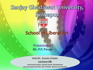 Department of
Journalism and Mass
Communication
Presentation: Mr.P.P.Pawar
Assistant Professor in Mass Communication and
Journalism
Sanjay Ghodawat University, Kolhapur
Unit-01: Growth of Radio
Lecture:06
community-driven, special-needs, development
communication and the role of Radio, distress and disaster
 